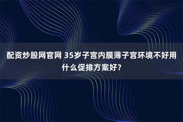 配资炒股网官网 35岁子宫内膜薄子宫环境不好用什么促排方案好？