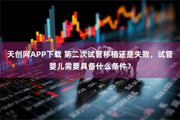 天创网APP下载 第二次试管移植还是失败，试管婴儿需要具备什么条件？