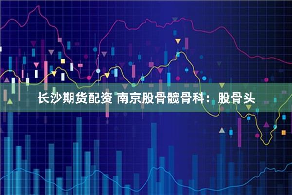 长沙期货配资 南京股骨髋骨科：股骨头