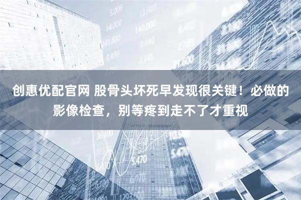 创惠优配官网 股骨头坏死早发现很关键！必做的影像检查，别等疼到走不了才重视