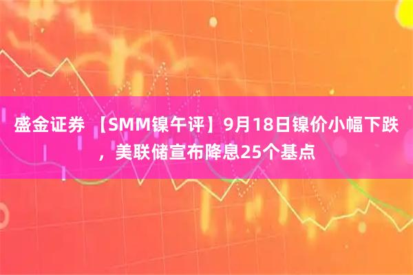 盛金证券 【SMM镍午评】9月18日镍价小幅下跌，美联储宣布降息25个基点