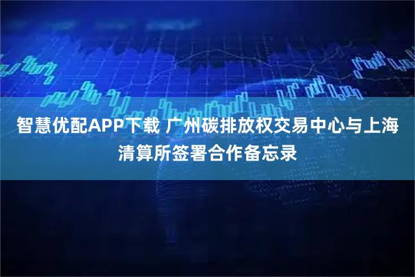 智慧优配APP下载 广州碳排放权交易中心与上海清算所签署合作备忘录