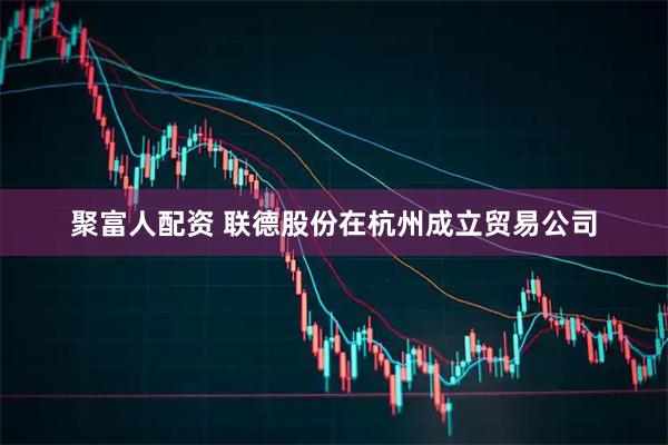 聚富人配资 联德股份在杭州成立贸易公司