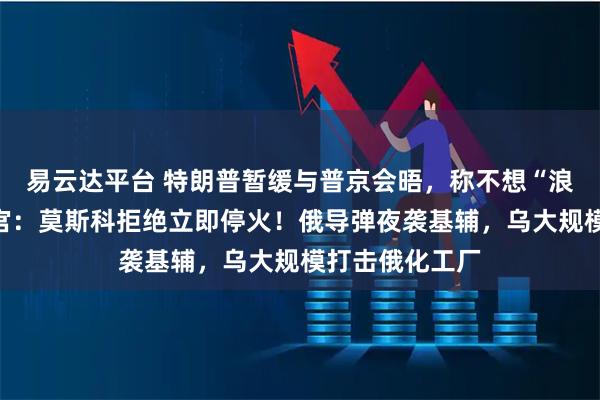 易云达平台 特朗普暂缓与普京会晤，称不想“浪费”时间！白宫：莫斯科拒绝立即停火！俄导弹夜袭基辅，乌大规模打击俄化工厂