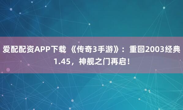 爱配配资APP下载 《传奇3手游》：重回2003经典1.45，神舰之门再启！