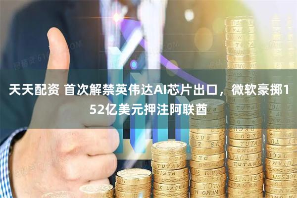 天天配资 首次解禁英伟达AI芯片出口，微软豪掷152亿美元押注阿联酋