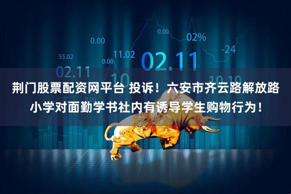 荆门股票配资网平台 投诉！六安市齐云路解放路小学对面勤学书社内有诱导学生购物行为！