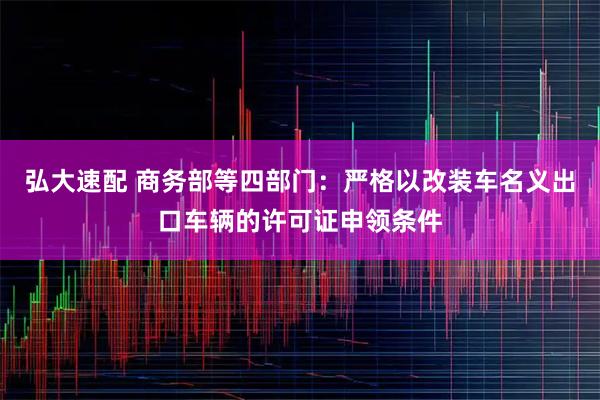 弘大速配 商务部等四部门：严格以改装车名义出口车辆的许可证申领条件
