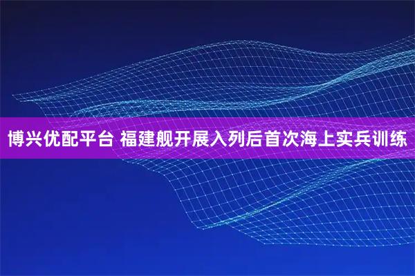 博兴优配平台 福建舰开展入列后首次海上实兵训练