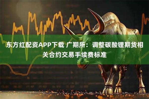 东方红配资APP下载 广期所：调整碳酸锂期货相关合约交易手续费标准