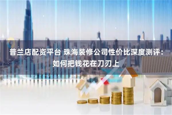 普兰店配资平台 珠海装修公司性价比深度测评：如何把钱花在刀刃上