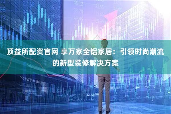 顶益所配资官网 享万家全铝家居：引领时尚潮流的新型装修解决方案