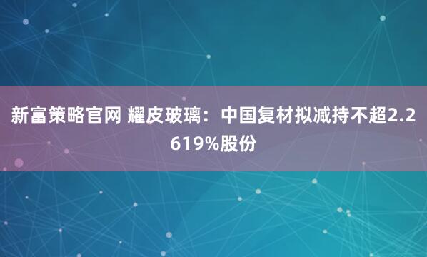 新富策略官网 耀皮玻璃：中国复材拟减持不超2.2619%股份