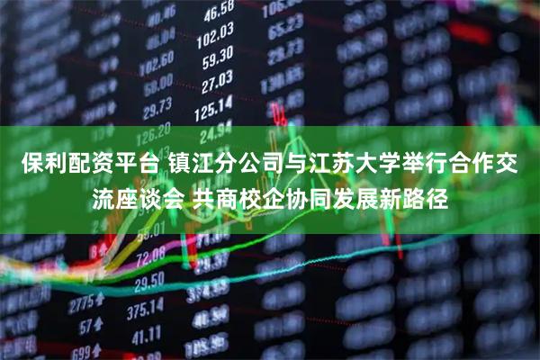 保利配资平台 镇江分公司与江苏大学举行合作交流座谈会 共商校企协同发展新路径