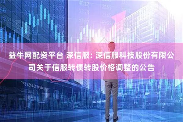益牛网配资平台 深信服: 深信服科技股份有限公司关于信服转债转股价格调整的公告