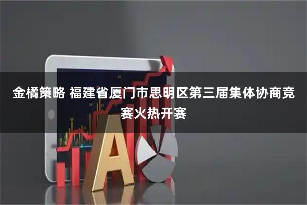 金橘策略 福建省厦门市思明区第三届集体协商竞赛火热开赛