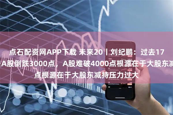 点石配资网APP下载 未来20丨刘纪鹏：过去17年美股涨8倍A股倒跌3000点，A股难破4000点根源在于大股东减持压力过大