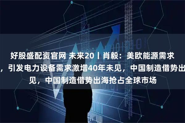 好股盛配资官网 未来20丨肖毅：美欧能源需求和能源结构改变，引发电力设备需求激增40年未见，中国制造借势出海抢占全球市场