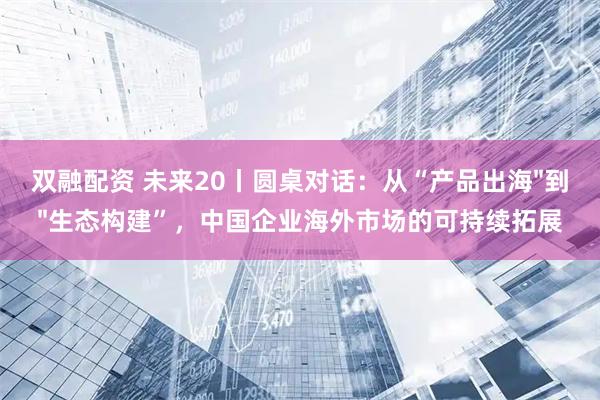 双融配资 未来20丨圆桌对话：从“产品出海"到"生态构建”，中国企业海外市场的可持续拓展