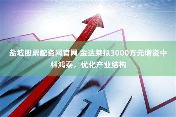 盐城股票配资网官网 金达莱拟3000万元增资中科鸿泰，优化产业结构