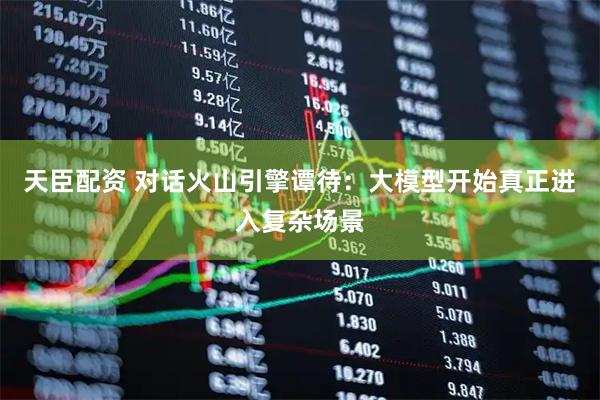 天臣配资 对话火山引擎谭待：大模型开始真正进入复杂场景