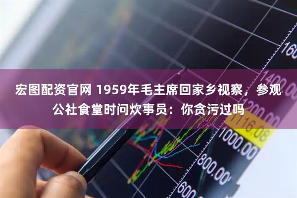 宏图配资官网 1959年毛主席回家乡视察，参观公社食堂时问炊事员：你贪污过吗