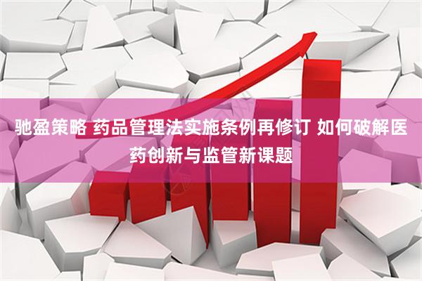 驰盈策略 药品管理法实施条例再修订 如何破解医药创新与监管新课题
