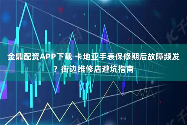 金鼎配资APP下载 卡地亚手表保修期后故障频发？街边维修店避坑指南
