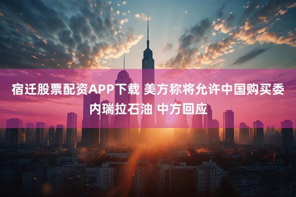 宿迁股票配资APP下载 美方称将允许中国购买委内瑞拉石油 中方回应