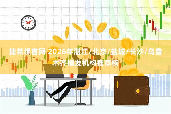 捷希缘官网 2026年湛江/北京/盐城/长沙/乌鲁木齐植发机构推荐榜