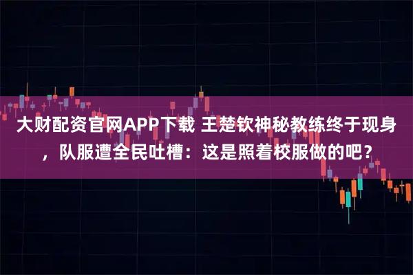 大财配资官网APP下载 王楚钦神秘教练终于现身，队服遭全民吐槽：这是照着校服做的吧？