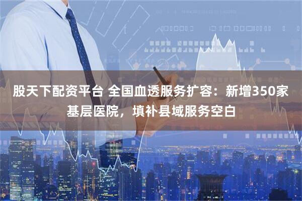 股天下配资平台 全国血透服务扩容：新增350家基层医院，填补县域服务空白