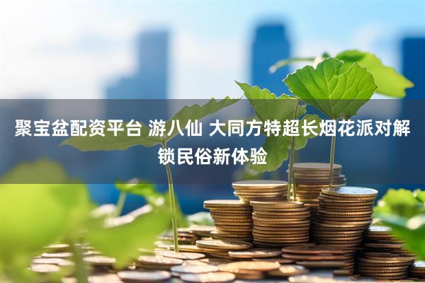 聚宝盆配资平台 游八仙 大同方特超长烟花派对解锁民俗新体验