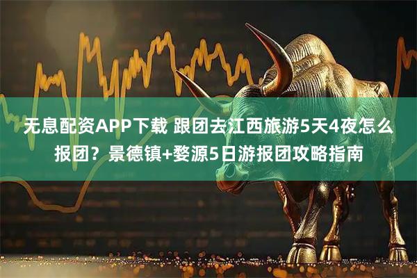 无息配资APP下载 跟团去江西旅游5天4夜怎么报团？景德镇+婺源5日游报团攻略指南