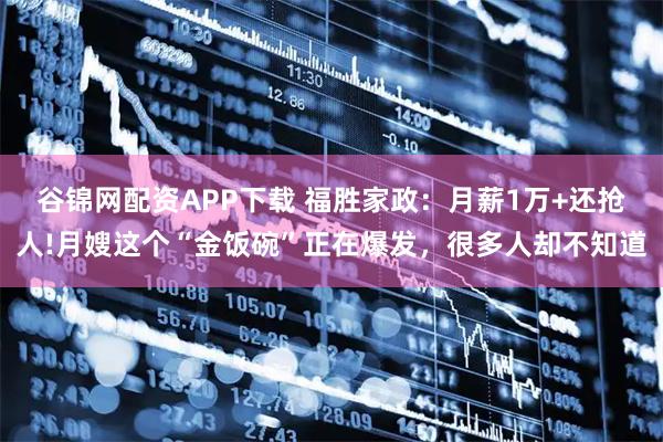 谷锦网配资APP下载 福胜家政：月薪1万+还抢人!月嫂这个“金饭碗”正在爆发，很多人却不知道