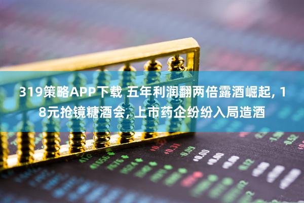 319策略APP下载 五年利润翻两倍露酒崛起, 18元抢镜糖酒会, 上市药企纷纷入局造酒