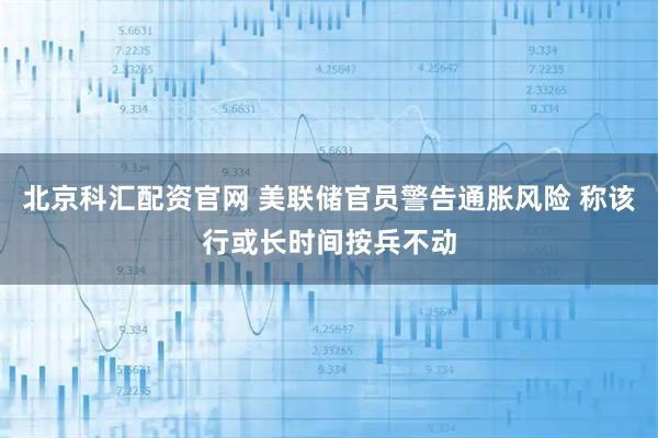 北京科汇配资官网 美联储官员警告通胀风险 称该行或长时间按兵不动