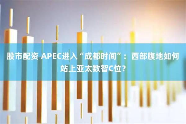 股市配资 APEC进入“成都时间”：西部腹地如何站上亚太数智C位？