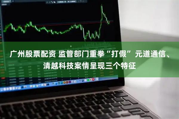 广州股票配资 监管部门重拳“打假” 元道通信、清越科技案情呈现三个特征
