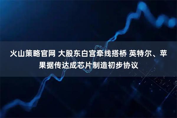 火山策略官网 大股东白宫牵线搭桥 英特尔、苹果据传达成芯片制造初步协议