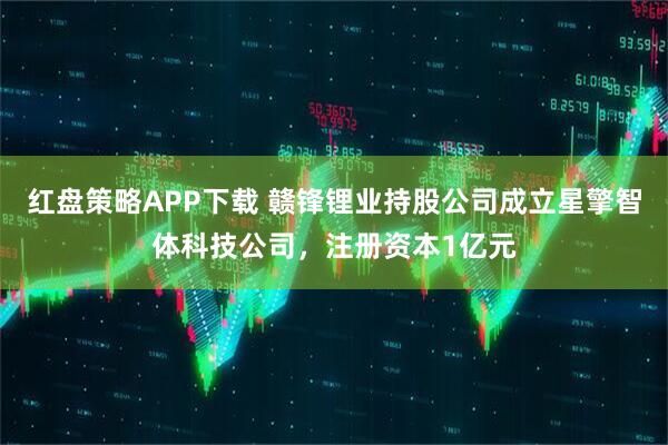 红盘策略APP下载 赣锋锂业持股公司成立星擎智体科技公司，注册资本1亿元