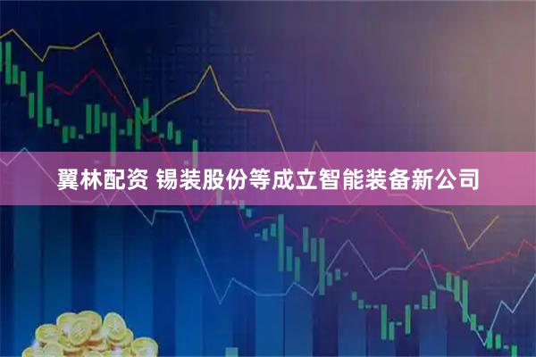 翼林配资 锡装股份等成立智能装备新公司