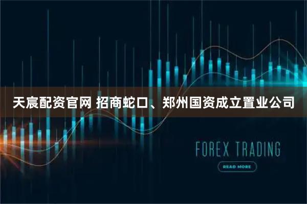天宸配资官网 招商蛇口、郑州国资成立置业公司