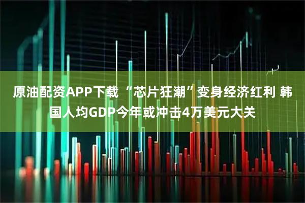 原油配资APP下载 “芯片狂潮”变身经济红利 韩国人均GDP今年或冲击4万美元大关